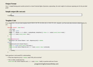 Output Format
Line 1: Asingle ﬂoating-point number printed to at least 8 decimal digits of precision, representing the total weight of a minimum spanning tree for the provided
graph.
Sample output (ﬁle mst.out)
9.00000000
Template Code
If you take a look in the provided template ﬁle provided in the file mst.data.zip as a basis for your program, you’ll seesome data structures already written for
you.
#include <vector> class State {
size t node;
double dist; public:
State( size t aNode, double aDist ) : node{aNode}, dist{aDist} {} inline size t node() const { return node; }
inline double dist() const { return dist; }
};
class AdjacencyList {
std::vector< std::vector<State> > vert; AdjacencyList() = delete;
public:
AdjacencyList( std::istream &input );
inline size t size() const { return vert.size(); }
inline const std::vector<State>& vert( size t node ) const { return vert[node];
}
void print();
};
Some questions to ask yourself for understanding:
• What does AdjacencyList() = delete; mean? Why did wedo that?
• This is a fairly complicated line:
inline const std::vector<State>& vert( size t node ) const. Justify or question each use of const.
programminghomeworkhelp.com
 