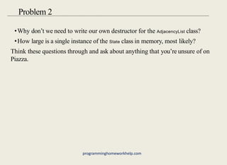 •Why don’t we need to write our own destructor for the AdjacencyList class?
•How large is a single instance of the State class in memory, most likely?
Think these questions through and ask about anything that you’re unsure of on
Piazza.
Problem 2
programminghomeworkhelp.com
 