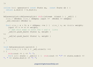 };
inline bool operator<( const State &a, const State &b ) {
return a.dist() > b.dist();
}
AdjacencyList::AdjacencyList( std::istream &input ) : _adj{} {
size_t nNodes; size_t nEdges; input >> nNodes >> nEdges;
_adj.resize( nNodes );
for( size_t e = 0; e < nEdges; ++e ) { size_t v, w; double weight;
input >> v >> w >> weight;
// Add this edge to both the v and w lists
_adj[v].push_back( State{ w, weight }
);
_adj[w].push_back( State{ v, weight }
);
}
}
void AdjacencyList::print() {
for( size_t i = 0; i < _adj.size(); ++i
) {
std::cout << i << ": ";
for( auto state : _adj[i] ) { std::cout << "(" << state.node() <<
", " << state.dist() << ") ";
programminghomeworkhelp.com
 