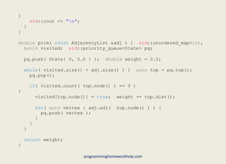 }
std::cout << "n";
}
}
double prim( const AdjacencyList &adj ) { std::unordered_map<int,
bool> visited; std::priority_queue<State> pq;
pq.push( State{ 0, 0.0 } ); double weight = 0.0;
while( visited.size() < adj.size() ) { auto top = pq.top();
pq.pop();
if( visited.count( top.node() ) == 0 )
{
visited[top.node()] = true; weight += top.dist();
for( auto vertex : adj.adj( top.node() ) ) {
pq.push( vertex );
}
}
}
return weight;
}
programminghomeworkhelp.com
 