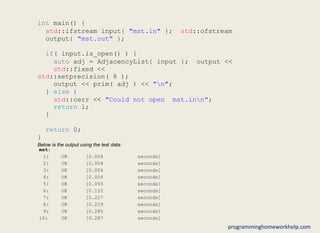 int main() {
std::ifstream input{ "mst.in" }; std::ofstream
output{ "mst.out" };
if( input.is_open() ) {
auto adj = AdjacencyList{ input }; output <<
std::fixed <<
std::setprecision( 8 );
output << prim( adj ) << "n";
} else {
std::cerr << "Could not open mst.inn";
return 1;
}
return 0;
}
Below is the output using the test data:
mst:
1: OK [0.004 seconds]
2: OK [0.004 seconds]
3: OK [0.004 seconds]
4: OK [0.006 seconds]
5: OK [0.093 seconds]
6: OK [0.122 seconds]
7: OK [0.227 seconds]
8: OK [0.229 seconds]
9: OK [0.285 seconds]
10: OK [0.287 seconds]
programminghomeworkhelp.com
 