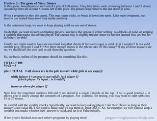 Problem 2 - The game of Nims / Stones
In this game, two players sit in front of a pile of 100 stones. They take turns, each removing between 1 and 5 stones
(assuming there are at least 5 stones left in the pile). The person who removes the last stone(s) wins.
Write a program to play this game. This may seem tricky, so break it down into parts. Like many programs, we
have to use nested loops (one loop inside another).
In the outermost loop, we want to keep playing until we are out of stones.
Inside that, we want to keep alternating players. You have the option of either writing two blocks of code, or keeping
a variable that tracks the current player. The second way is slightly trickier since we haven't learned lists yet, but it's
definitely do-able!
Finally, we might want to have an innermost loop that checks if the user's input is valid. Is it a number? Is it a valid
number (e.g. between 1 and 5)? Are there enough stones in the pile to take off this many? If any of these answers are
no, we should tell the user and re-ask them the question.
So, the basic outline of the program should be something like this:
TOTAL = 100
MAX = 5
pile = TOTAL # all stones are in the pile to start while [pile is not empty]:
while [player 1's answer is not valid]: [ask player 1]
[check player 1's input... is it valid?]
[same as above for player 2]
Note how the important numbers 100 and 5 are stored in a single variable at the top. This is good practice -- it
allows you to easily change the constants of a program. For example, for testing, you may want to start with only
15 or 20 stones.
Be careful with the validity checks. Specifically, we want to keep asking player 1 for their choice as long as their
answer is not valid, BUT we want to make sure we ask them at least ONCE. So, for example, we will want to keep a
variable that tracks whether their answer is valid, and set it to False initially.
When you're finished, test each other's programs by playing them! programminghomeworkhelp.com
 