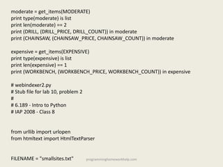 moderate = get_items(MODERATE)
print type(moderate) is list
print len(moderate) == 2
print (DRILL, (DRILL_PRICE, DRILL_COUNT)) in moderate
print (CHAINSAW, (CHAINSAW_PRICE, CHAINSAW_COUNT)) in moderate
expensive = get_items(EXPENSIVE)
print type(expensive) is list
print len(expensive) == 1
print (WORKBENCH, (WORKBENCH_PRICE, WORKBENCH_COUNT)) in expensive
# webindexer2.py
# Stub file for lab 10, problem 2
#
# 6.189 - Intro to Python
# IAP 2008 - Class 8
from urllib import urlopen
from htmltext import HtmlTextParser
FILENAME = "smallsites.txt" programminghomeworkhelp.com
 