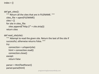 index = {}
def get_sites():
""" Return all the sites that are in FILENAME. """
sites_file = open(FILENAME)
sites = []
for site in sites_file:
sites.append("http://" + site.strip())
return sites
def read_site(site):
""" Attempt to read the given site. Return the text of the site if
successful, otherwise returns False. """
try:
connection = urlopen(site)
html = connection.read()
connection.close()
except:
return False
parser = HtmlTextParser()
parser.parse(html)
programminghomeworkhelp.com
 