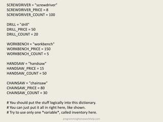 SCREWDRIVER = "screwdriver"
SCREWDRIVER_PRICE = 8
SCREWDRIVER_COUNT = 100
DRILL = "drill"
DRILL_PRICE = 50
DRILL_COUNT = 20
WORKBENCH = "workbench"
WORKBENCH_PRICE = 150
WORKBENCH_COUNT = 5
HANDSAW = "handsaw"
HANDSAW_PRICE = 15
HANDSAW_COUNT = 50
CHAINSAW = "chainsaw"
CHAINSAW_PRICE = 80
CHAINSAW_COUNT = 30
# You should put the stuff logically into this dictionary.
# You can just put it all in right here, like shown.
# Try to use only one *variable*, called inventory here.
programminghomeworkhelp.com
 