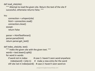 def read_site(site):
""" Attempt to read the given site. Return the text of the site if
successful, otherwise returns False. """
try:
connection = urlopen(site)
html = connection.read()
connection.close()
except:
return False
parser = HtmlTextParser()
parser.parse(html)
return parser.get_text()
def index_site(site, text):
""" Index the given site with the given text. """
words = text.lower().split()
for word in words:
if word not in index: # case 1: haven't seen word anywhere
index[word] = {site:1} # make a new entry for the word
elif site not in index[word]: # case 2: haven't seen word on
programminghomeworkhelp.com
 