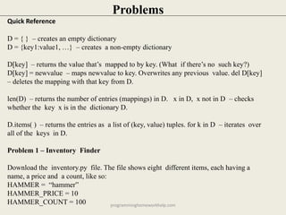 Quick Reference
D = { } – creates an empty dictionary
D = {key1:value1, …} – creates a non-empty dictionary
D[key] – returns the value that’s mapped to by key. (What if there’s no such key?)
D[key] = newvalue – maps newvalue to key. Overwrites any previous value. del D[key]
– deletes the mapping with that key from D.
len(D) – returns the number of entries (mappings) in D. x in D, x not in D – checks
whether the key x is in the dictionary D.
D.items( ) – returns the entries as a list of (key, value) tuples. for k in D – iterates over
all of the keys in D.
Problem 1 – Inventory Finder
Download the inventory.py file. The file shows eight different items, each having a
name, a price and a count, like so:
HAMMER = “hammer”
HAMMER_PRICE = 10
HAMMER_COUNT = 100
Problems
programminghomeworkhelp.com
 