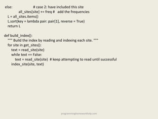else: # case 2: have included this site
all_sites[site] += freq # add the frequencies
L = all_sites.items()
L.sort(key = lambda pair: pair[1], reverse = True)
return L
def build_index():
""" Build the index by reading and indexing each site. """
for site in get_sites():
text = read_site(site)
while text == False:
text = read_site(site) # keep attempting to read until successful
index_site(site, text)
programminghomeworkhelp.com
 