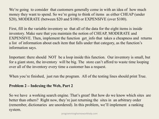 We’re going to consider that customers generally come in with an idea of how much
money they want to spend. So we’re going to think of items as either CHEAP (under
$20), MODERATE (between $20 and $100) or EXPENSIVE (over $100).
First, fill in the variable inventory so that all of the data for the eight items is inside
inventory. Make sure that you maintain the notion of CHEAP, MODERATE and
EXPENSIVE. Then, implement the function get_info that takes a cheapness and returns
a list of information about each item that falls under that category, as the function’s
information says.
Important: there should NOT be a loop inside this function. Our inventory is small, but
for a giant store, the inventory will be big. The store can’t afford to waste time looping
over all of the inventory every time a customer has a request.
When you’re finished, just run the program. All of the testing lines should print True.
Problem 2 – Indexing the Web, Part 2
So we have a working search engine. That’s great! But how do we know which sites are
better than others? Right now, they’re just returning the sites in an arbitrary order
(remember, dictionaries are unordered). In this problem, we’ll implement a ranking
system.
programminghomeworkhelp.com
 