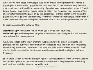 What will we rank based on? Google used an innovative ranking system that ranked a
page higher if more *other* pages linked to it. We can’t do that unfortunately, because
that requires a considerable understanding of graph theory, so what else can we do? Well,
before Google, most engines ranked based on either the frequency (i.e. number of hits)
of search terms inside the page, or by the percentage of those search terms within the
page’s text. We’ll go with the frequency arbitrarily – we found after Google that neither of
these measures are particularly good, and there isn’t a clear advantage between the two.
To begin, download the following files:
webindexer2.py – this is the file in which you’ll write all of your code.
websearch2.py – this completed program is an updated search engine that will use your
new index with a ranking system.
Again, take a look at the main program, websearch2.py. It’s almost identical to the
previous version, but you can see that it now expects to have tuples of (site, frequency)
rather than just the sites themselves. This way, it is able to display how many hits each
site has. It also expects that the sites are already sorted/ranked from highest to lowest
frequency.
So let’s take a look at webindexer2.py. Again, it’s almost identical to the previous version,
but the descriptions for the search functions now state that frequencyis returned along
with each site, and the sites are sorted by rank.
programminghomeworkhelp.com
 