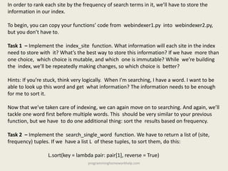 In order to rank each site by the frequency of search terms in it, we’ll have to store the
information in our index.
To begin, you can copy your functions’ code from webindexer1.py into webindexer2.py,
but you don’t have to.
Task 1 – Implement the index_site function. What information will each site in the index
need to store with it? What’s the best way to store this information? If we have more than
one choice, which choice is mutable, and which one is immutable? While we’re building
the index, we’ll be repeatedly making changes, so which choice is better?
Hints: If you’re stuck, think very logically. When I’m searching, I have a word. I want to be
able to look up this word and get what information? The information needs to be enough
for me to sort it.
Now that we’ve taken care of indexing, we can again move on to searching. And again, we’ll
tackle one word first before multiple words. This should be very similar to your previous
function, but we have to do one additional thing: sort the results based on frequency.
Task 2 – Implement the search_single_word function. We have to return a list of (site,
frequency) tuples. If we have a list L of these tuples, to sort them, do this:
L.sort(key = lambda pair: pair[1], reverse = True)
programminghomeworkhelp.com
 