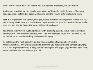Don’t worry about what this means yet, but if you’re interested, we can explain.
And again, now that we can handle one word, we’ll handle multiple words. The same
logic applies as before, but again, we have to sort the results before returning them.
Task 3 – Implement the search_multiple_words function. The argument words is a list,
not a string. Make sure you don’t return duplicate sites in your list! And as before, make
sure you sort the list (using the same statement as above).
You should now have a working indexer with a ranking system, so run websearch2.py
and try it out! And for some real fun, don’t use the smallest set of files. Use the 20 set
or the 50 set to see the ranking really come into play.
As before, on the next page, I’ve pasted my output for a few searches from the
mitsites20.txt file. If your output is quite different, you may have done something wrong.
If it’s just slightly different, it may just be a change in the pages (e.g. web.mit.edu) from
when I indexed the site to when you did.
programminghomeworkhelp.com
 