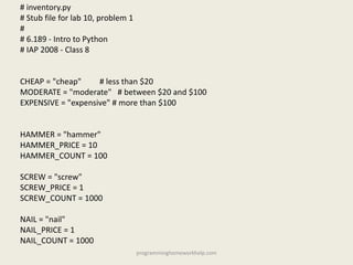 # inventory.py
# Stub file for lab 10, problem 1
#
# 6.189 - Intro to Python
# IAP 2008 - Class 8
CHEAP = "cheap" # less than $20
MODERATE = "moderate" # between $20 and $100
EXPENSIVE = "expensive" # more than $100
HAMMER = "hammer"
HAMMER_PRICE = 10
HAMMER_COUNT = 100
SCREW = "screw"
SCREW_PRICE = 1
SCREW_COUNT = 1000
NAIL = "nail"
NAIL_PRICE = 1
NAIL_COUNT = 1000
programminghomeworkhelp.com
 