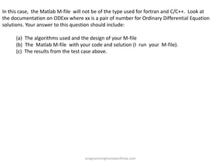In this case, the Matlab M-file will not be of the type used for fortran and C/C++. Look at
the documentation on ODExx where xx is a pair of number for Ordinary Differential Equation
solutions. Your answer to this question should include:
(a) The algorithms used and the design of your M-file
(b) The Matlab M-file with your code and solution (I run your M-file).
(c) The results from the test case above.
programminghomeworkhelp.com
 