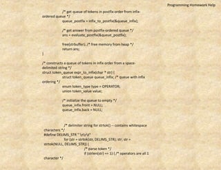 /* get queue of tokens in postfix order from infix-
ordered queue */
queue_postfix = infix_to_postfix(&queue_infix);
/* get answer from postfix-ordered queue */
ans = evaluate_postfix(&queue_postfix);
free(strbuffer); /* free memory from heap */
return ans;
}
/* constructs a queue of tokens in infix order from a space-
delimited string */
struct token_queue expr_to_infix(char * str) {
struct token_queue queue_infix; /* queue with infix
ordering */
enum token_type type = OPERATOR;
union token_value value;
/* initialize the queue to empty */
queue_infix.front = NULL;
queue_infix.back = NULL;
/* delimiter string for strtok() -- contains whitespace
characters */
#define DELIMS_STR " nrt"
for (str = strtok(str, DELIMS_STR); str; str =
strtok(NULL, DELIMS_STR)) {
/* parse token */
if (strlen(str) == 1) { /* operators are all 1
character */
Programming Homework Help
 