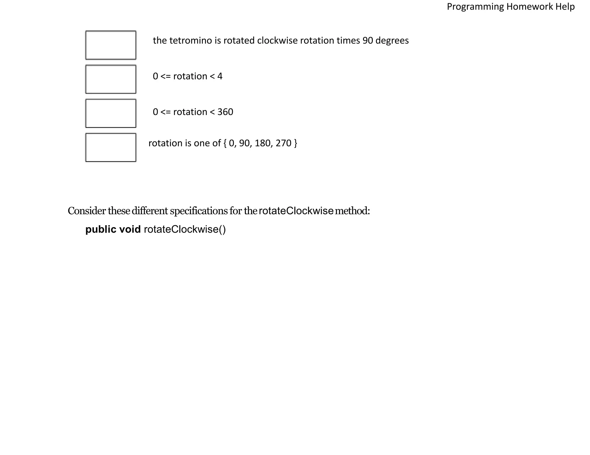 the tetromino is rotated clockwise rotation times 90 degrees
0 <= rotation < 4
0 <= rotation < 360
rotation is one of { 0, 90, 180, 270 }
Consider thesedifferent specificationsfor therotateClockwisemethod:
public void rotateClockwise()
Programming Homework Help
 