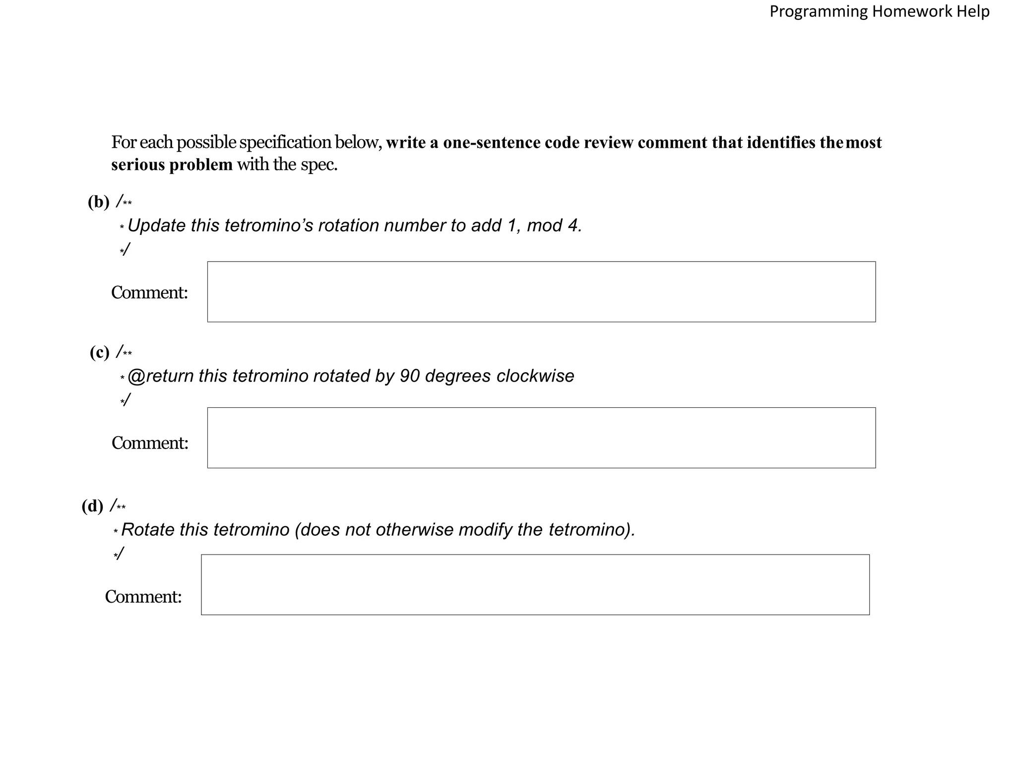 Foreachpossiblespecificationbelow, write a one-sentence code review comment that identifies themost
serious problem with the spec.
(b) /**
* Update this tetromino’s rotation number to add 1, mod 4.
*/
Comment:
(c) /**
* @return this tetromino rotated by 90 degrees clockwise
*/
Comment:
(d) /**
* Rotate this tetromino (does not otherwise modify the tetromino).
*/
Comment:
Programming Homework Help
 