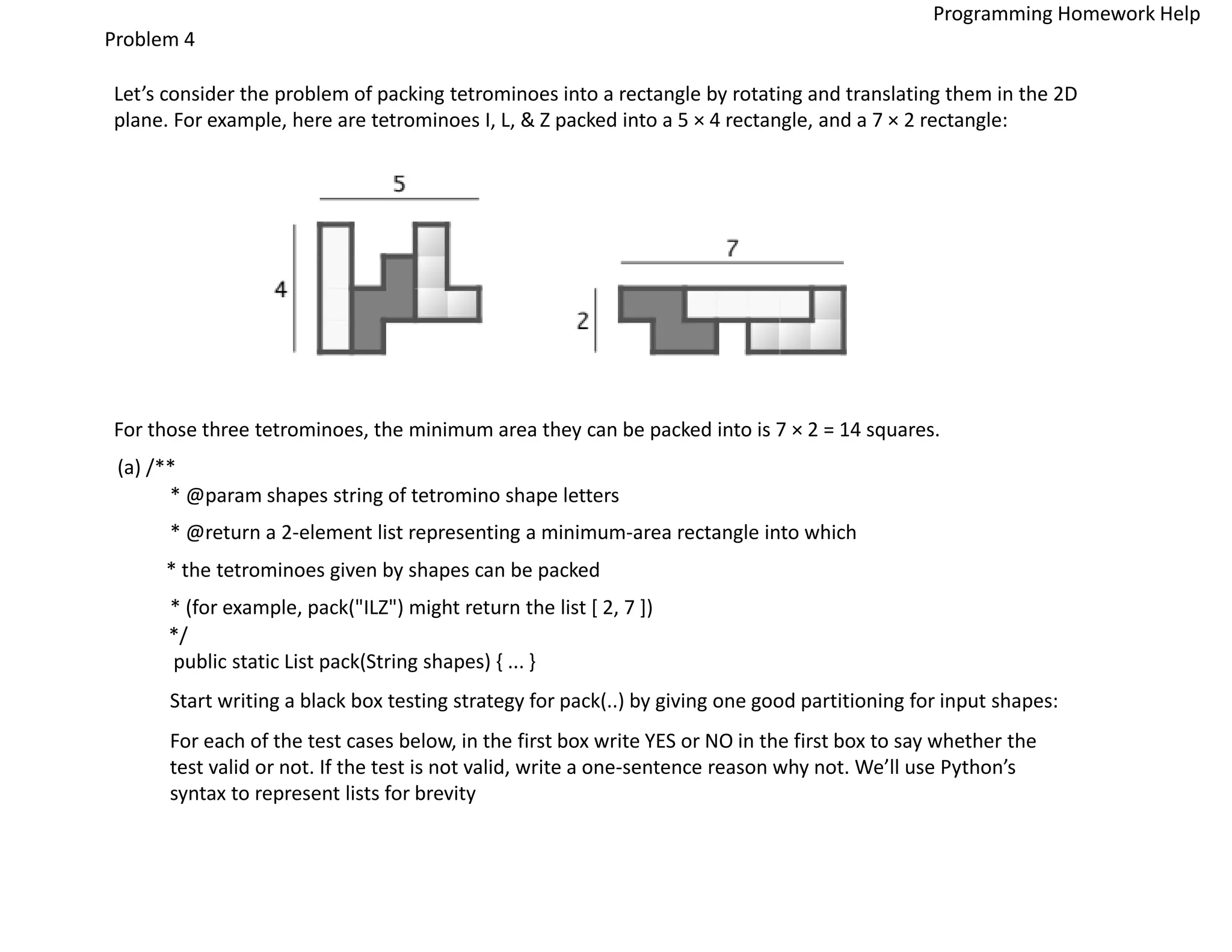 Problem 4
Let’s consider the problem of packing tetrominoes into a rectangle by rotating and translating them in the 2D
plane. For example, here are tetrominoes I, L, & Z packed into a 5 × 4 rectangle, and a 7 × 2 rectangle:
For those three tetrominoes, the minimum area they can be packed into is 7 × 2 = 14 squares.
(a) /**
* @param shapes string of tetromino shape letters
* @return a 2-element list representing a minimum-area rectangle into which
* the tetrominoes given by shapes can be packed
* (for example, pack("ILZ") might return the list [ 2, 7 ])
*/
public static List pack(String shapes) { ... }
Start writing a black box testing strategy for pack(..) by giving one good partitioning for input shapes:
For each of the test cases below, in the first box write YES or NO in the first box to say whether the
test valid or not. If the test is not valid, write a one-sentence reason why not. We’ll use Python’s
syntax to represent lists for brevity
Programming Homework Help
 