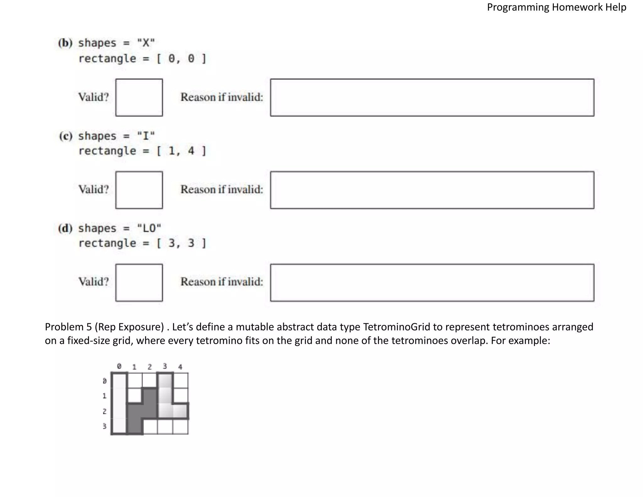 Problem 5 (Rep Exposure) . Let’s define a mutable abstract data type TetrominoGrid to represent tetrominoes arranged
on a fixed-size grid, where every tetromino fits on the grid and none of the tetrominoes overlap. For example:
Programming Homework Help
 