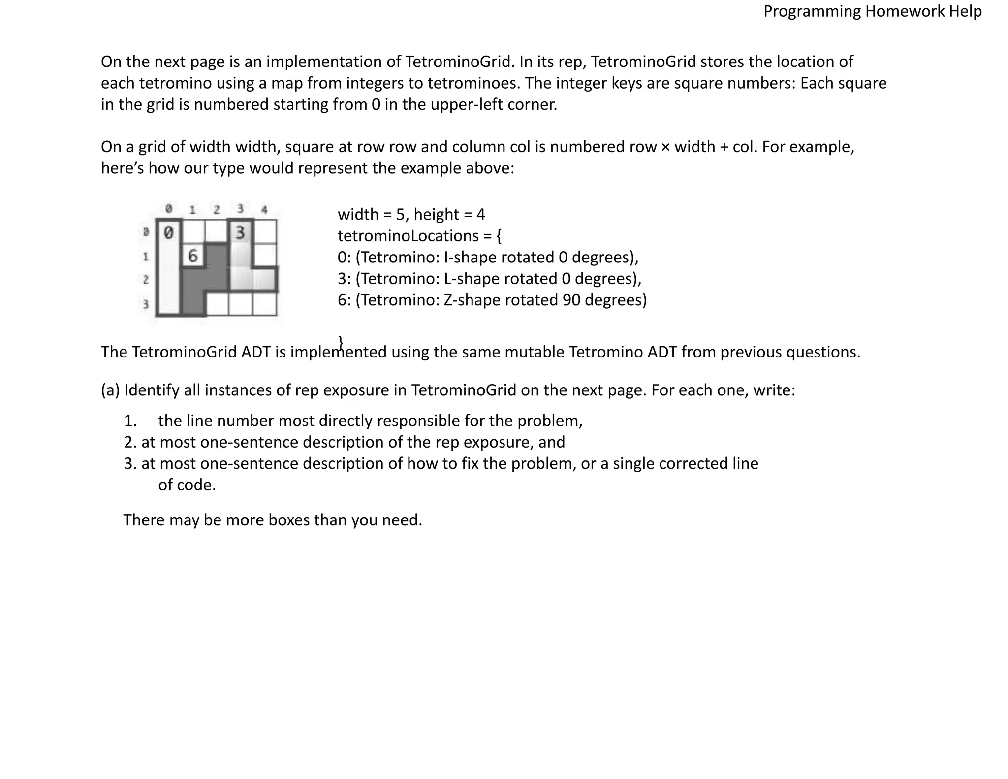 On the next page is an implementation of TetrominoGrid. In its rep, TetrominoGrid stores the location of
each tetromino using a map from integers to tetrominoes. The integer keys are square numbers: Each square
in the grid is numbered starting from 0 in the upper-left corner.
On a grid of width width, square at row row and column col is numbered row × width + col. For example,
here’s how our type would represent the example above:
width = 5, height = 4
tetrominoLocations = {
0: (Tetromino: I-shape rotated 0 degrees),
3: (Tetromino: L-shape rotated 0 degrees),
6: (Tetromino: Z-shape rotated 90 degrees)
}
The TetrominoGrid ADT is implemented using the same mutable Tetromino ADT from previous questions.
(a) Identify all instances of rep exposure in TetrominoGrid on the next page. For each one, write:
1. the line number most directly responsible for the problem,
2. at most one-sentence description of the rep exposure, and
3. at most one-sentence description of how to fix the problem, or a single corrected line
of code.
There may be more boxes than you need.
Programming Homework Help
 