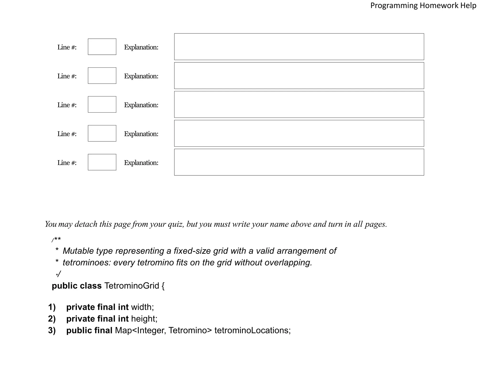 Line #: Explanation:
Line #: Explanation:
Line #: Explanation:
Line #: Explanation:
Line #: Explanation:
You may detach this page from your quiz, but you must write your name above and turn in all pages.
/**
* Mutable type representing a fixed-size grid with a valid arrangement of
* tetrominoes: every tetromino fits on the grid without overlapping.
*/
public class TetrominoGrid {
1) private final int width;
2) private final int height;
3) public final Map<Integer, Tetromino> tetrominoLocations;
Programming Homework Help
 