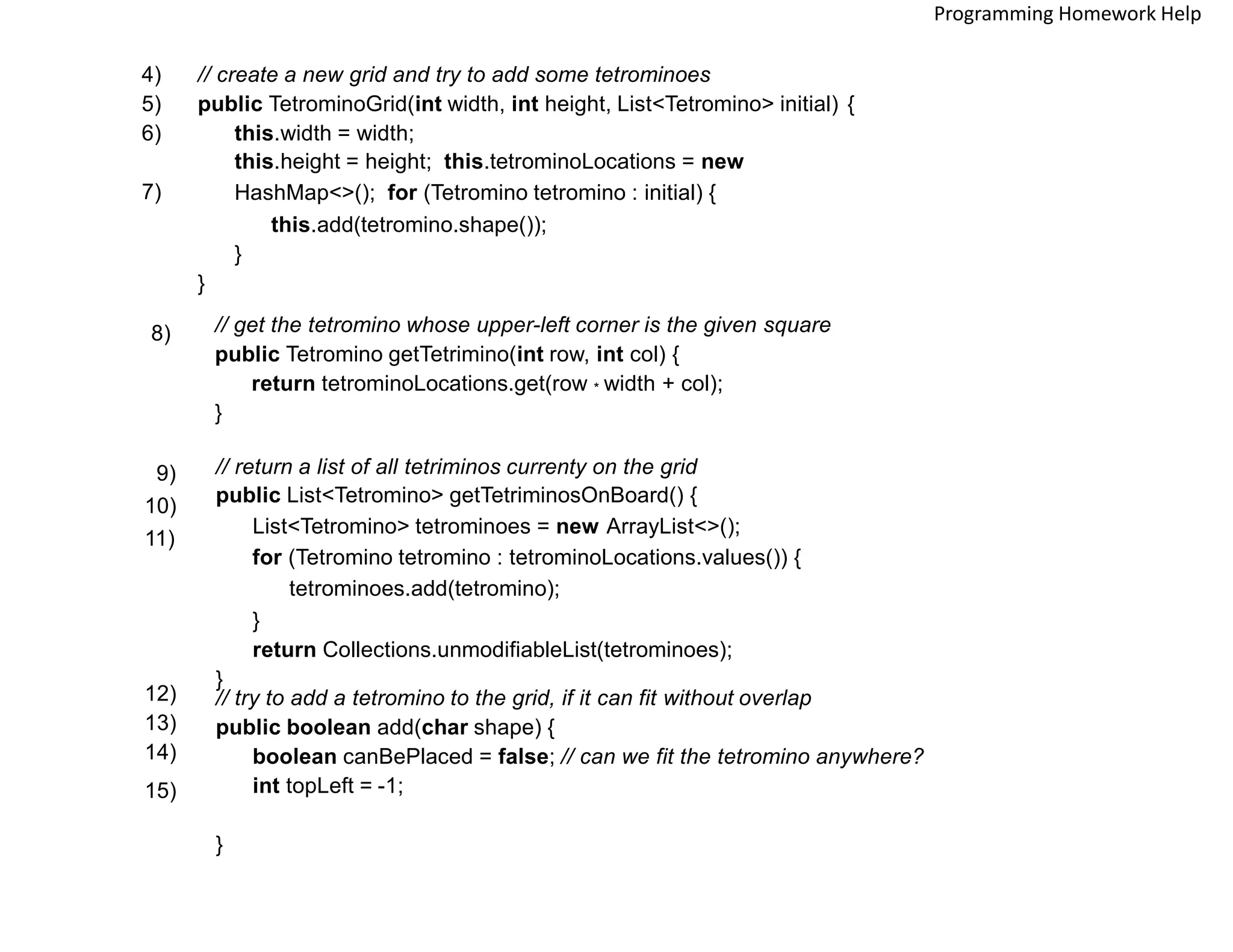 // create a new grid and try to add some tetrominoes
public TetrominoGrid(int width, int height, List<Tetromino> initial) {
this.width = width;
this.height = height; this.tetrominoLocations = new
HashMap<>(); for (Tetromino tetromino : initial) {
this.add(tetromino.shape());
}
}
4)
5)
6)
7)
// get the tetromino whose upper-left corner is the given square
public Tetromino getTetrimino(int row, int col) {
return tetrominoLocations.get(row * width + col);
}
8)
// return a list of all tetriminos currenty on the grid
public List<Tetromino> getTetriminosOnBoard() {
List<Tetromino> tetrominoes = new ArrayList<>();
for (Tetromino tetromino : tetrominoLocations.values()) {
tetrominoes.add(tetromino);
}
return Collections.unmodifiableList(tetrominoes);
}
9)
10)
11)
// try to add a tetromino to the grid, if it can fit without overlap
public boolean add(char shape) {
boolean canBePlaced = false; // can we fit the tetromino anywhere?
int topLeft = -1;
}
12)
13)
14)
15)
Programming Homework Help
 