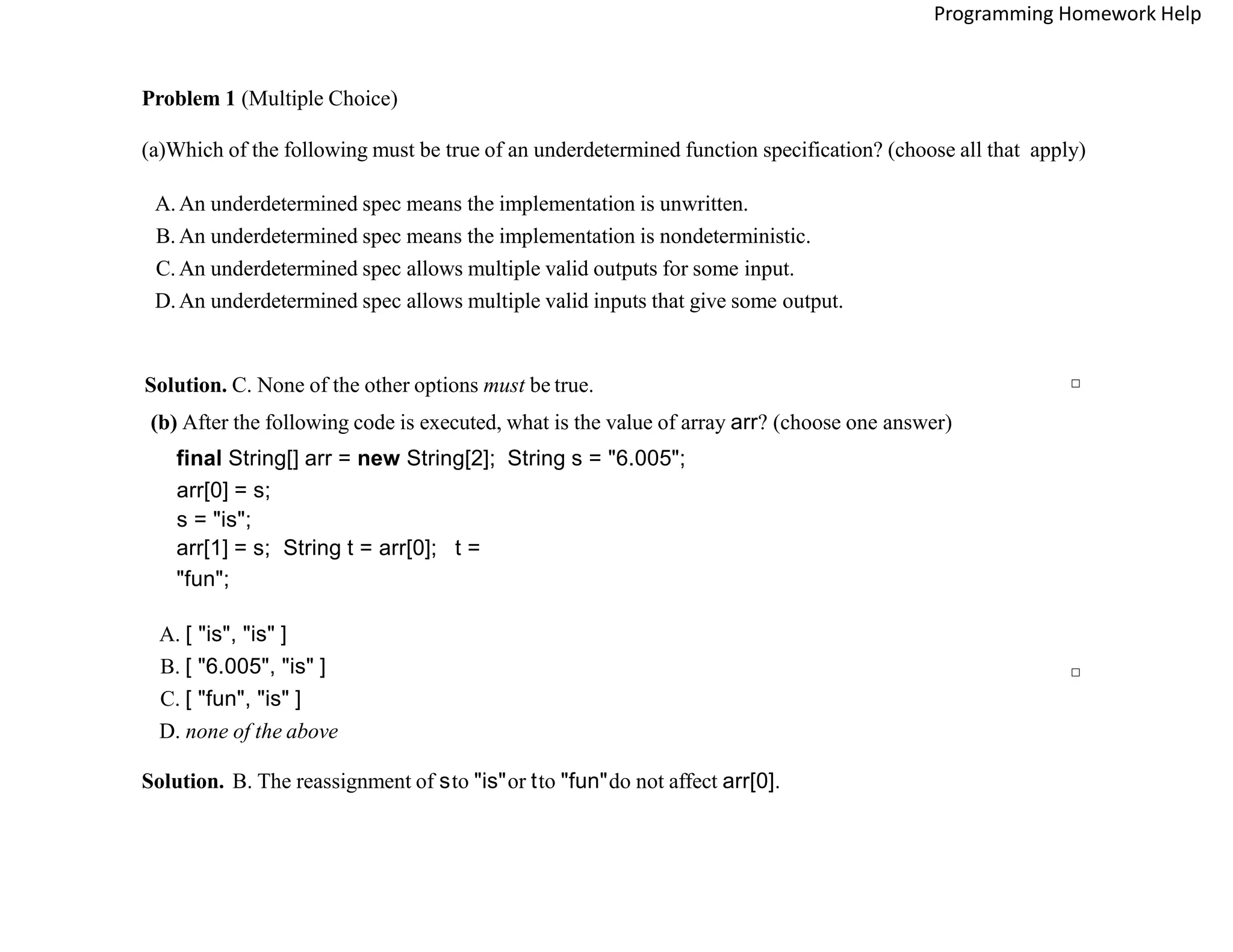Problem 1 (Multiple Choice)
(a)Which of the following must be true of an underdetermined function specification? (choose all that apply)
A.An underdetermined spec means the implementation is unwritten.
B. An underdetermined spec means the implementation is nondeterministic.
C. An underdetermined spec allows multiple valid outputs for some input.
D.An underdetermined spec allows multiple valid inputs that give some output.
Solution. C. None of the other options must be true. □
(b) After the following code is executed, what is the value of array arr? (choose one answer)
final String[] arr = new String[2]; String s = "6.005";
arr[0] = s;
s = "is";
arr[1] = s; String t = arr[0]; t =
"fun";
A. [ "is", "is" ]
B. [ "6.005", "is" ]
C. [ "fun", "is" ]
D. none of the above
Solution. B. The reassignment of sto "is"or tto "fun"do not affect arr[0].
□
Programming Homework Help
 