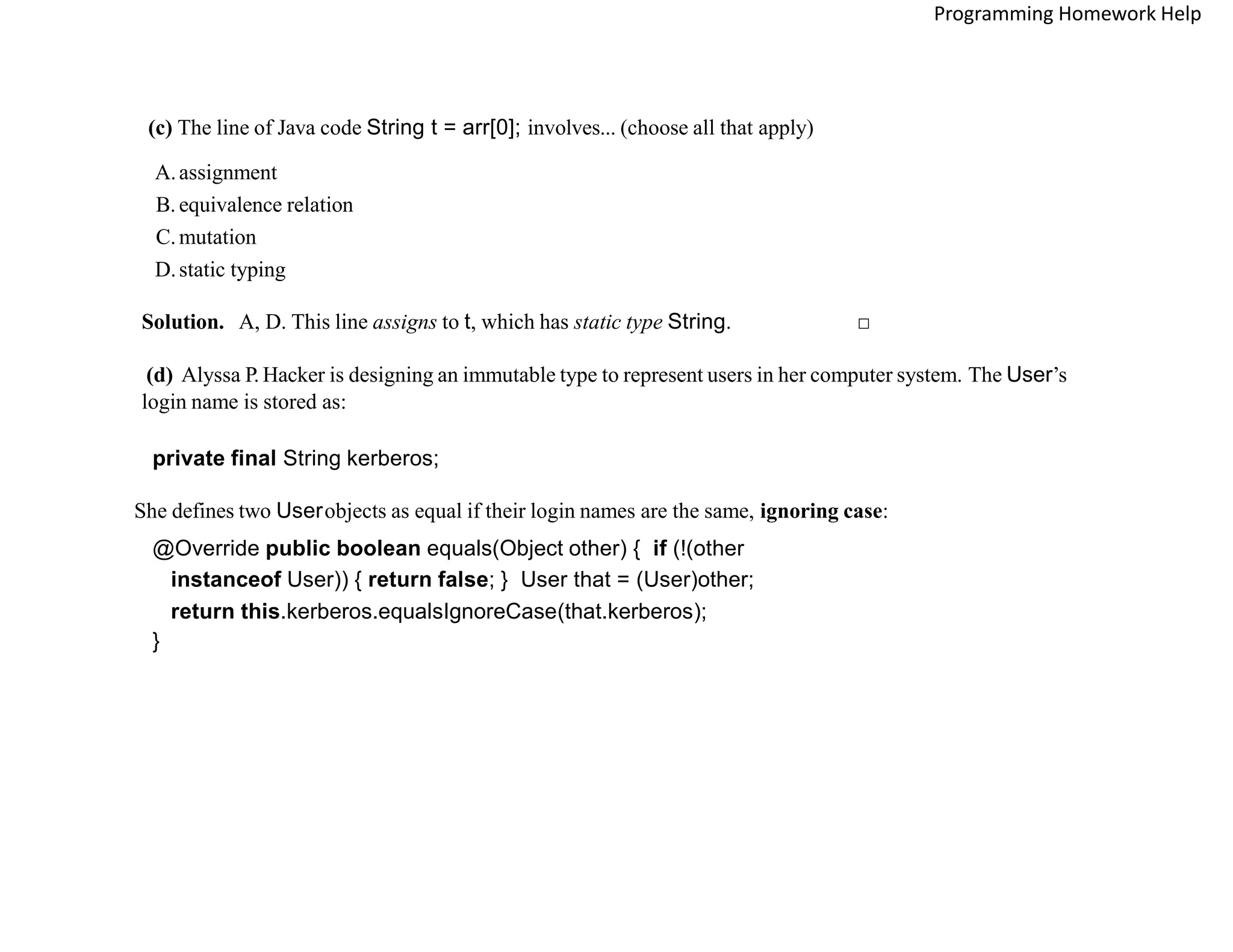 (c) The line of Java code String t = arr[0]; involves... (choose all that apply)
A.assignment
B. equivalence relation
C.mutation
D.static typing
Solution. A, D. This line assigns to t, which has static type String. □
(d) Alyssa P. Hacker is designing an immutable type to represent users in her computer system. The User’s
login name is stored as:
private final String kerberos;
She defines two Userobjects as equal if their login names are the same, ignoring case:
@Override public boolean equals(Object other) { if (!(other
instanceof User)) { return false; } User that = (User)other;
return this.kerberos.equalsIgnoreCase(that.kerberos);
}
Programming Homework Help
 
