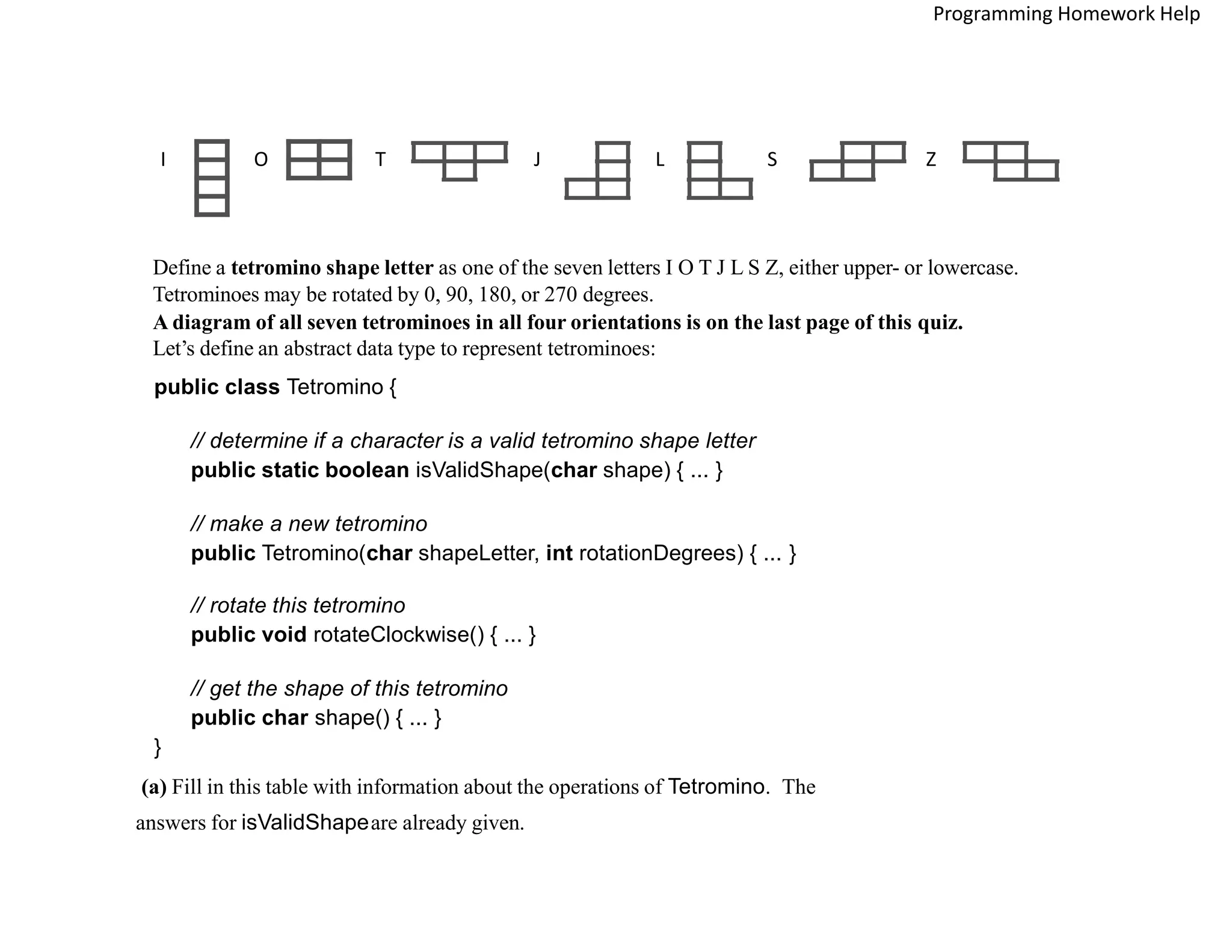 I O T J L S Z
Define a tetromino shape letter as one of the seven letters I O T J L S Z, either upper- or lowercase.
Tetrominoes may be rotated by 0, 90, 180, or 270 degrees.
A diagram of all seven tetrominoes in all four orientations is on the last page of this quiz.
Let’s define an abstract data type to represent tetrominoes:
public class Tetromino {
// determine if a character is a valid tetromino shape letter
public static boolean isValidShape(char shape) { ... }
// make a new tetromino
public Tetromino(char shapeLetter, int rotationDegrees) { ... }
// rotate this tetromino
public void rotateClockwise() { ... }
// get the shape of this tetromino
public char shape() { ... }
}
(a) Fill in this table with information about the operations of Tetromino. The
answers for isValidShapeare already given.
Programming Homework Help
 