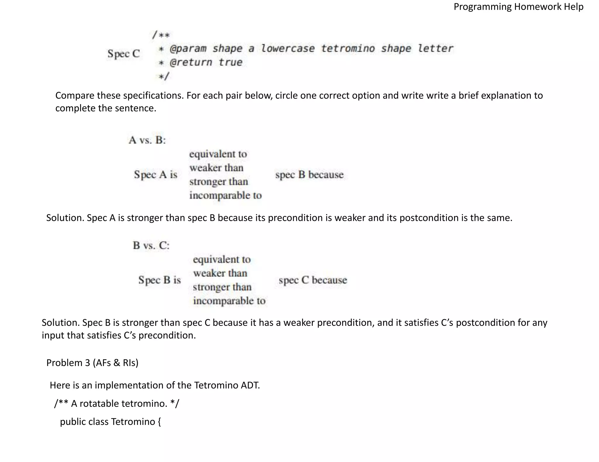 Compare these specifications. For each pair below, circle one correct option and write write a brief explanation to
complete the sentence.
Solution. Spec A is stronger than spec B because its precondition is weaker and its postcondition is the same.
Solution. Spec B is stronger than spec C because it has a weaker precondition, and it satisfies C’s postcondition for any
input that satisfies C’s precondition.
Problem 3 (AFs & RIs)
Here is an implementation of the Tetromino ADT.
/** A rotatable tetromino. */
public class Tetromino {
Programming Homework Help
 
