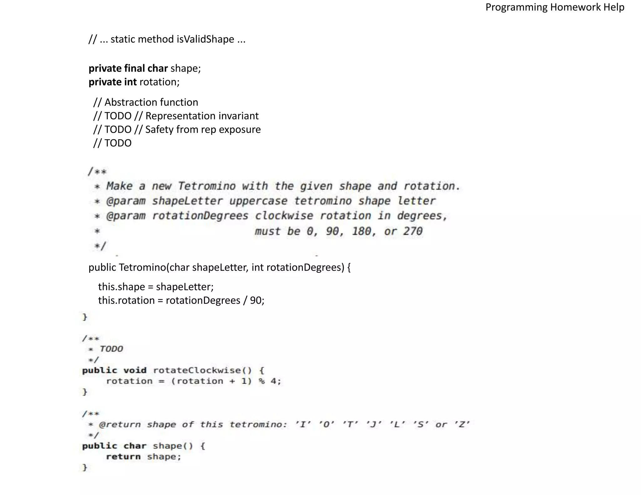 // ... static method isValidShape ...
private final char shape;
private int rotation;
// Abstraction function
// TODO // Representation invariant
// TODO // Safety from rep exposure
// TODO
public Tetromino(char shapeLetter, int rotationDegrees) {
this.shape = shapeLetter;
this.rotation = rotationDegrees / 90;
Programming Homework Help
 