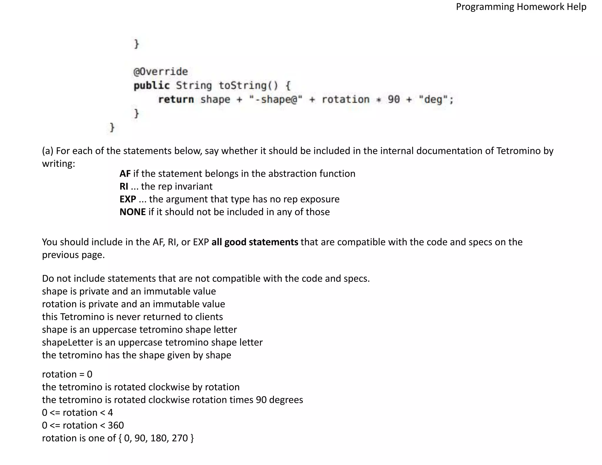 (a) For each of the statements below, say whether it should be included in the internal documentation of Tetromino by
writing:
AF if the statement belongs in the abstraction function
RI ... the rep invariant
EXP ... the argument that type has no rep exposure
NONE if it should not be included in any of those
You should include in the AF, RI, or EXP all good statements that are compatible with the code and specs on the
previous page.
Do not include statements that are not compatible with the code and specs.
shape is private and an immutable value
rotation is private and an immutable value
this Tetromino is never returned to clients
shape is an uppercase tetromino shape letter
shapeLetter is an uppercase tetromino shape letter
the tetromino has the shape given by shape
rotation = 0
the tetromino is rotated clockwise by rotation
the tetromino is rotated clockwise rotation times 90 degrees
0 <= rotation < 4
0 <= rotation < 360
rotation is one of { 0, 90, 180, 270 }
Programming Homework Help
 