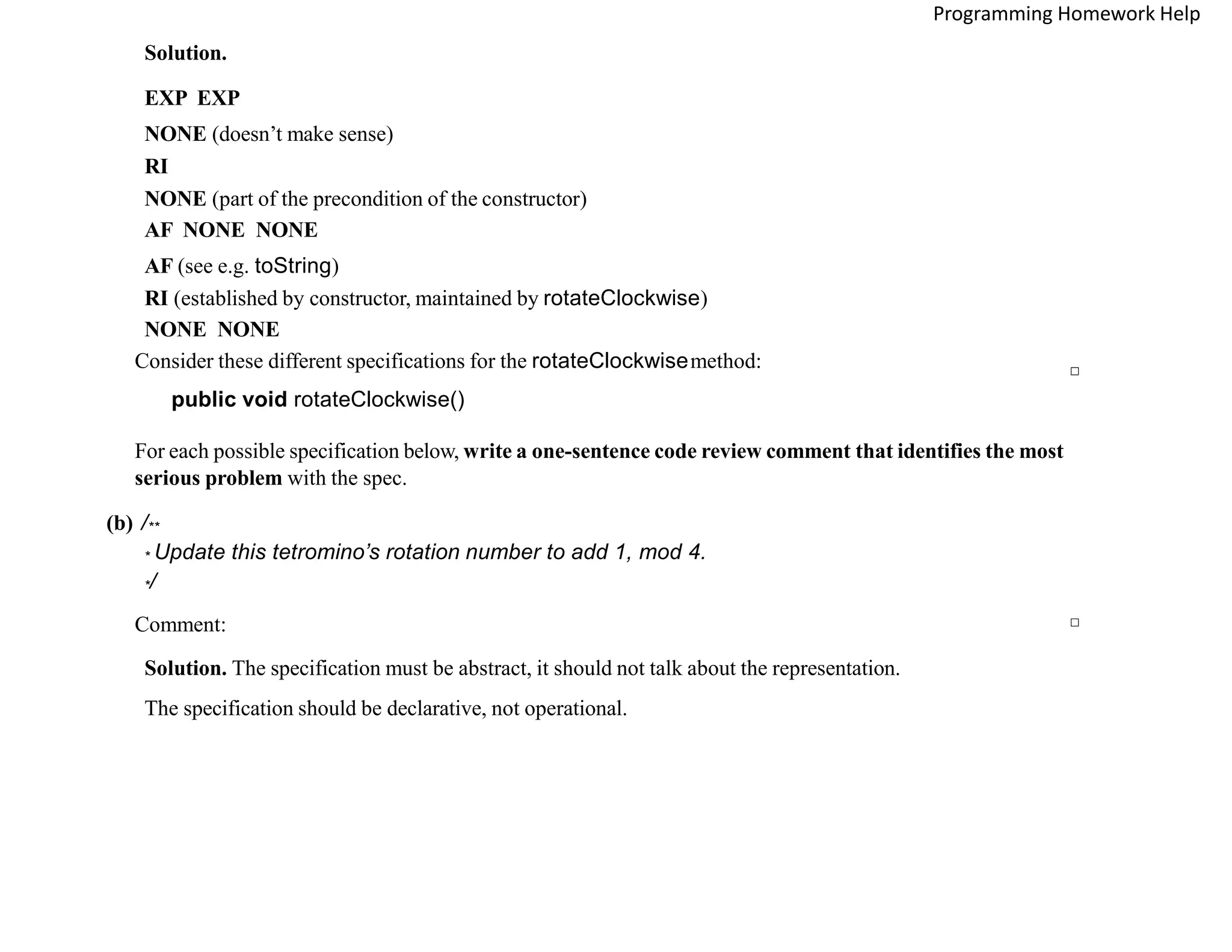 Solution.
EXP EXP
NONE (doesn’t make sense)
RI
NONE (part of the precondition of the constructor)
AF NONE NONE
AF (see e.g. toString)
RI (established by constructor, maintained by rotateClockwise)
NONE NONE
□
Consider these different specifications for the rotateClockwisemethod:
public void rotateClockwise()
For each possible specification below, write a one-sentence code review comment that identifies the most
serious problem with the spec.
(b) /**
* Update this tetromino’s rotation number to add 1, mod 4.
*/
Comment:
Solution. The specification must be abstract, it should not talk about the representation.
The specification should be declarative, not operational.
□
Programming Homework Help
 
