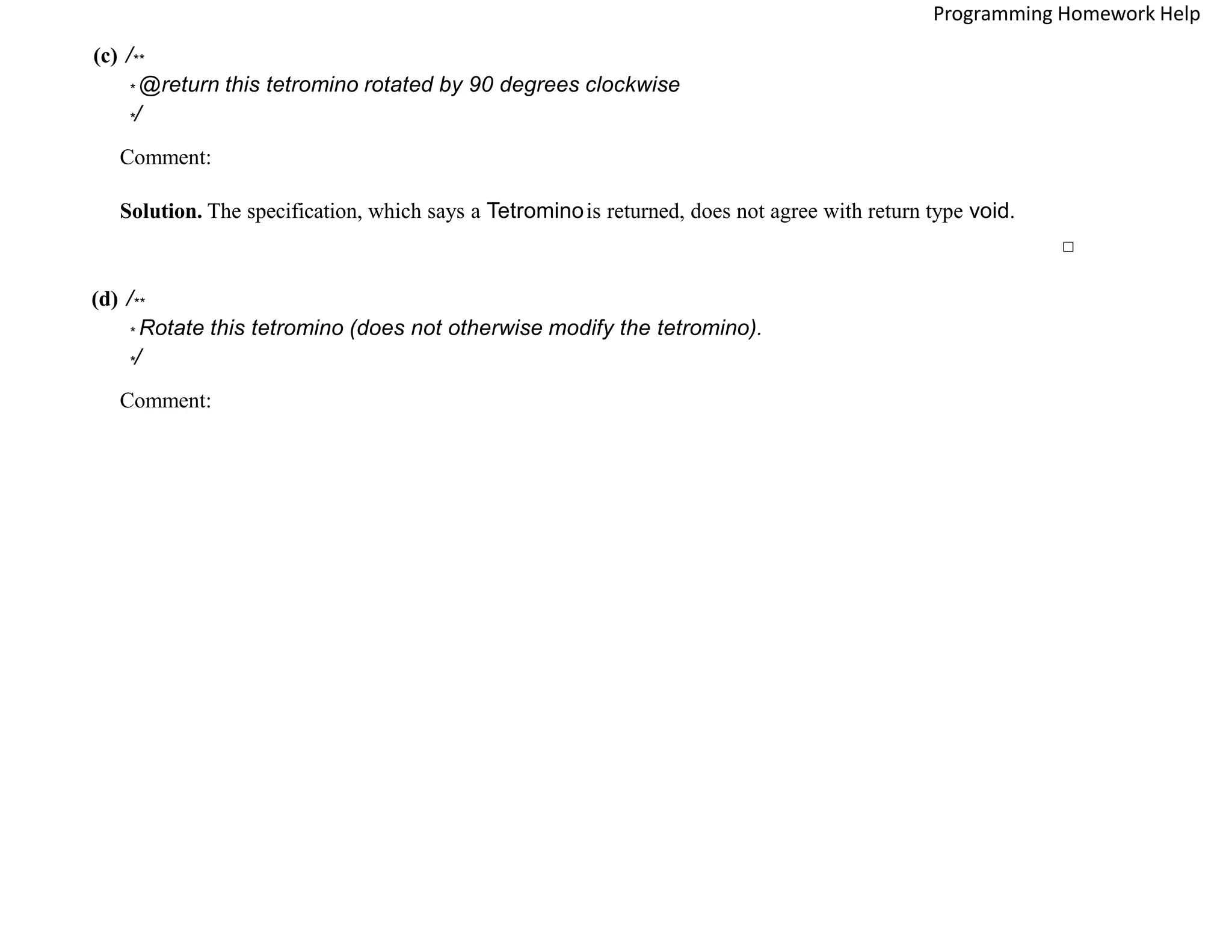 (c) /**
* @return this tetromino rotated by 90 degrees clockwise
*/
Comment:
Solution. The specification, which says a Tetrominois returned, does not agree with return type void.
□
(d) /**
* Rotate this tetromino (does not otherwise modify the tetromino).
*/
Comment:
Programming Homework Help
 