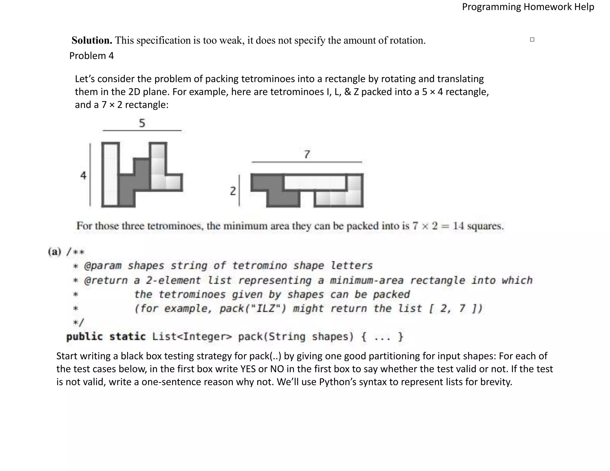 Solution. This specification is too weak, it does not specify the amount of rotation. □
Problem 4
Let’s consider the problem of packing tetrominoes into a rectangle by rotating and translating
them in the 2D plane. For example, here are tetrominoes I, L, & Z packed into a 5 × 4 rectangle,
and a 7 × 2 rectangle:
Start writing a black box testing strategy for pack(..) by giving one good partitioning for input shapes: For each of
the test cases below, in the first box write YES or NO in the first box to say whether the test valid or not. If the test
is not valid, write a one-sentence reason why not. We’ll use Python’s syntax to represent lists for brevity.
Programming Homework Help
 