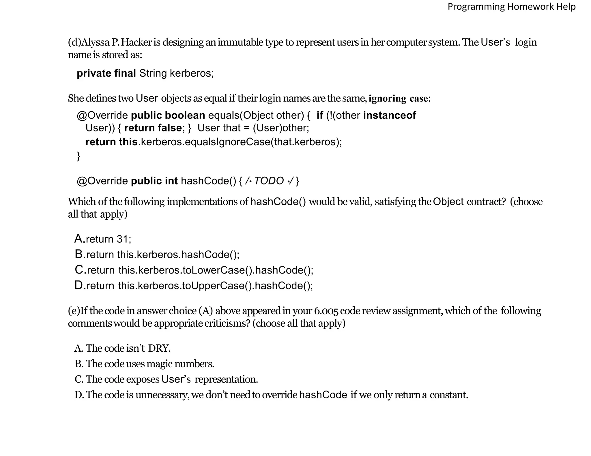 (d)Alyssa P.Hackeris designing animmutabletype torepresentusersinhercomputersystem. The User’s login
nameis stored as:
private final String kerberos;
She definestwo User objects asequalif theirlogin namesarethesame,ignoring case:
@Override public boolean equals(Object other) { if (!(other instanceof
User)) { return false; } User that = (User)other;
return this.kerberos.equalsIgnoreCase(that.kerberos);
}
@Override public int hashCode() { /* TODO */ }
Which of thefollowing implementations of hashCode() would bevalid, satisfyingtheObject contract? (choose
all that apply)
A.return 31;
B.return this.kerberos.hashCode();
C.return this.kerberos.toLowerCase().hashCode();
D.return this.kerberos.toUpperCase().hashCode();
(e)If thecode inanswerchoice (A) aboveappearedinyour 6.005code review assignment,which of the following
commentswould beappropriatecriticisms? (choose all that apply)
A. The code isn’t DRY.
B. The code usesmagic numbers.
C. The code exposes User’s representation.
D.The code is unnecessary,we don’t needtooverridehashCode if we only returna constant.
Programming Homework Help
 