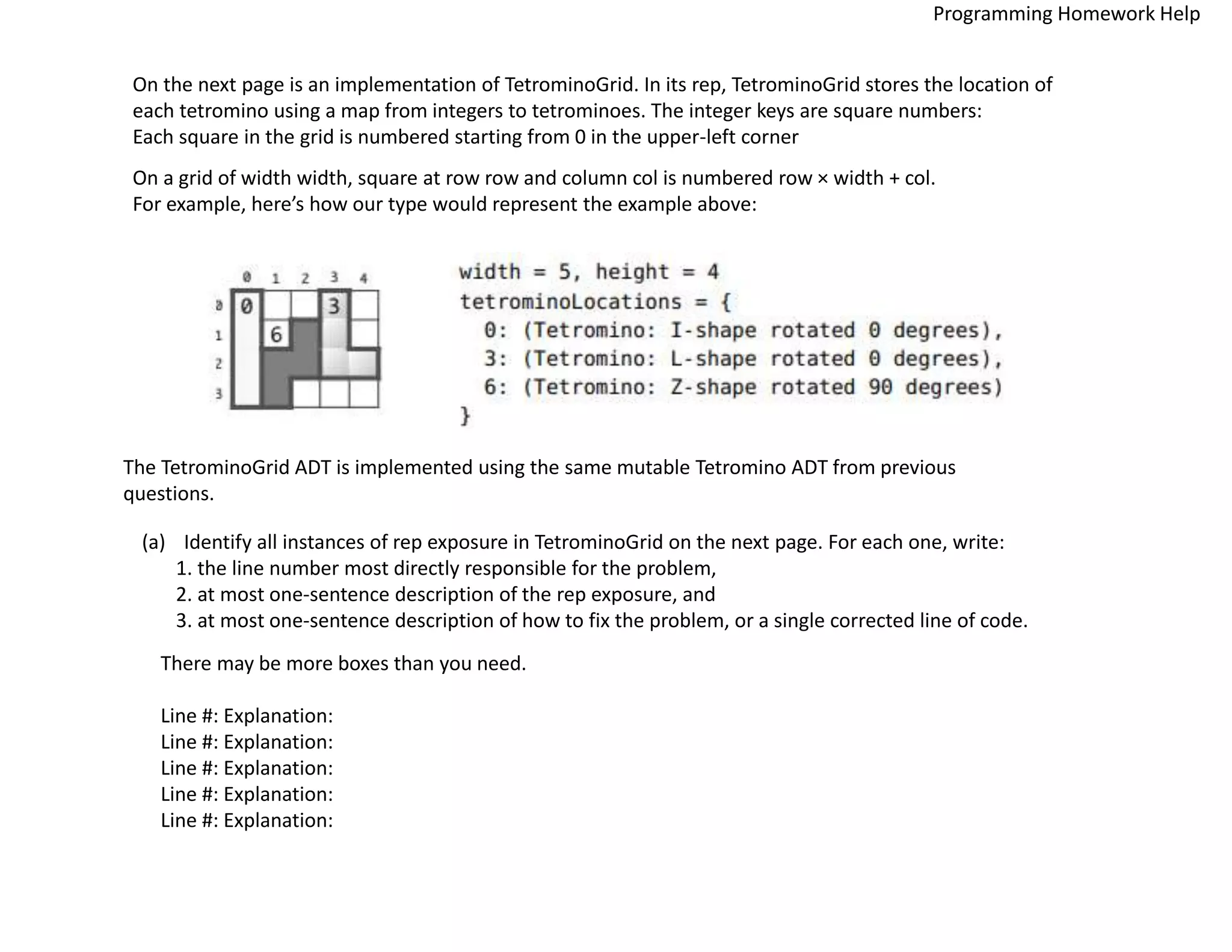 On the next page is an implementation of TetrominoGrid. In its rep, TetrominoGrid stores the location of
each tetromino using a map from integers to tetrominoes. The integer keys are square numbers:
Each square in the grid is numbered starting from 0 in the upper-left corner
On a grid of width width, square at row row and column col is numbered row × width + col.
For example, here’s how our type would represent the example above:
The TetrominoGrid ADT is implemented using the same mutable Tetromino ADT from previous
questions.
(a) Identify all instances of rep exposure in TetrominoGrid on the next page. For each one, write:
1. the line number most directly responsible for the problem,
2. at most one-sentence description of the rep exposure, and
3. at most one-sentence description of how to fix the problem, or a single corrected line of code.
There may be more boxes than you need.
Line #: Explanation:
Line #: Explanation:
Line #: Explanation:
Line #: Explanation:
Line #: Explanation:
Programming Homework Help
 