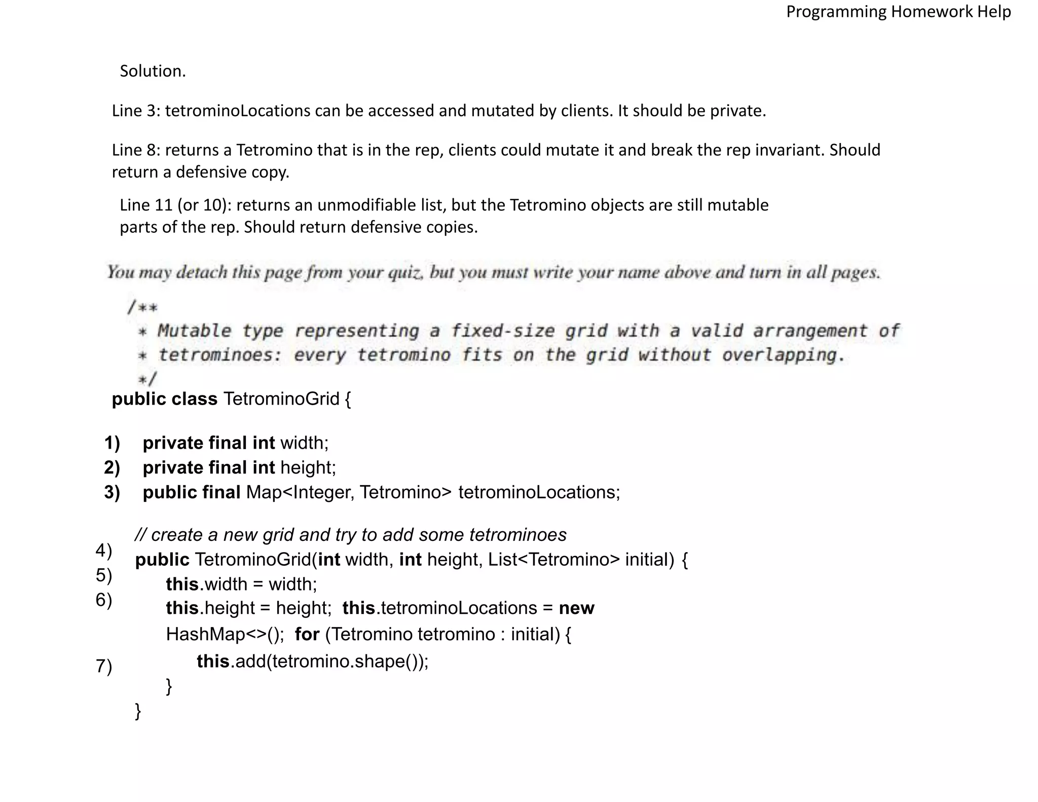 Solution.
Line 3: tetrominoLocations can be accessed and mutated by clients. It should be private.
Line 8: returns a Tetromino that is in the rep, clients could mutate it and break the rep invariant. Should
return a defensive copy.
Line 11 (or 10): returns an unmodifiable list, but the Tetromino objects are still mutable
parts of the rep. Should return defensive copies.
public class TetrominoGrid {
1) private final int width;
2) private final int height;
3) public final Map<Integer, Tetromino> tetrominoLocations;
// create a new grid and try to add some tetrominoes
public TetrominoGrid(int width, int height, List<Tetromino> initial) {
this.width = width;
this.height = height; this.tetrominoLocations = new
HashMap<>(); for (Tetromino tetromino : initial) {
this.add(tetromino.shape());
}
}
4)
5)
6)
7)
Programming Homework Help
 