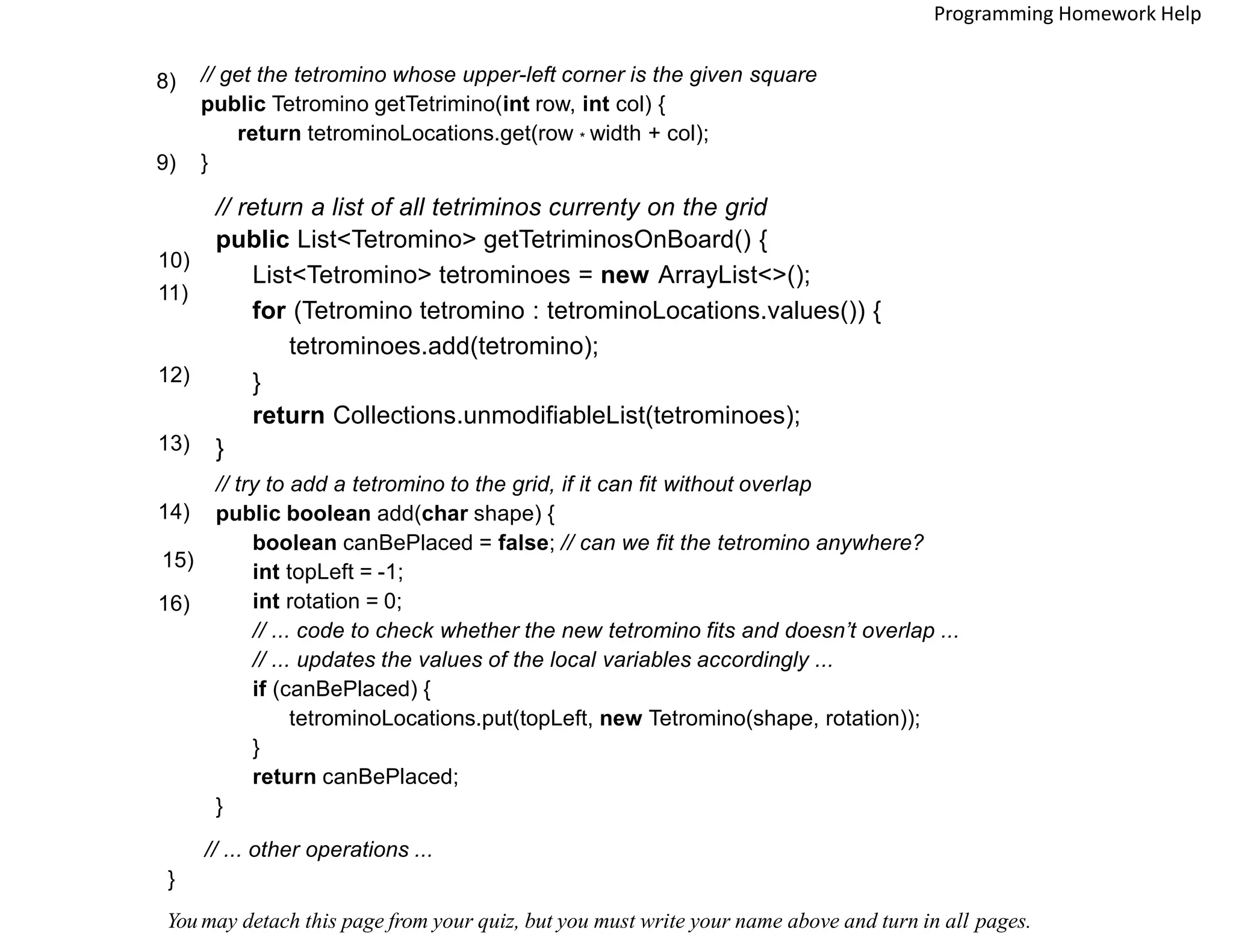 // get the tetromino whose upper-left corner is the given square
public Tetromino getTetrimino(int row, int col) {
return tetrominoLocations.get(row * width + col);
}
8)
// return a list of all tetriminos currenty on the grid
public List<Tetromino> getTetriminosOnBoard() {
List<Tetromino> tetrominoes = new ArrayList<>();
for (Tetromino tetromino : tetrominoLocations.values()) {
tetrominoes.add(tetromino);
}
return Collections.unmodifiableList(tetrominoes);
}
9)
10)
11)
// try to add a tetromino to the grid, if it can fit without overlap
public boolean add(char shape) {
boolean canBePlaced = false; // can we fit the tetromino anywhere?
int topLeft = -1;
int rotation = 0;
// ... code to check whether the new tetromino fits and doesn’t overlap ...
// ... updates the values of the local variables accordingly ...
if (canBePlaced) {
tetrominoLocations.put(topLeft, new Tetromino(shape, rotation));
}
return canBePlaced;
}
12)
13)
14)
16)
// ... other operations ...
}
You may detach this page from your quiz, but you must write your name above and turn in all pages.
Programming Homework Help
15)
 