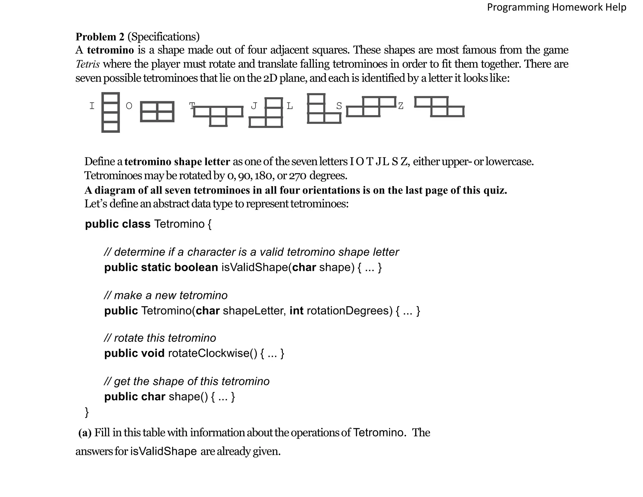 Problem 2 (Specifications)
A tetromino is a shape made out of four adjacent squares. These shapes are most famous from the game
Tetris where the player must rotate and translate falling tetrominoes in order to fit them together. There are
sevenpossible tetrominoesthatlie onthe2D plane,andeachis identifiedby aletter it lookslike:
I O T J L S Z
Define atetromino shape letter asoneof thesevenletters IO T JL S Z, eitherupper-orlowercase.
Tetrominoesmayberotatedby 0,90,180, or270 degrees.
A diagram of all seven tetrominoes in all four orientations is on the last page of this quiz.
Let’s defineanabstractdatatype torepresenttetrominoes:
public class Tetromino {
// determine if a character is a valid tetromino shape letter
public static boolean isValidShape(char shape) { ... }
// make a new tetromino
public Tetromino(char shapeLetter, int rotationDegrees) { ... }
// rotate this tetromino
public void rotateClockwise() { ... }
// get the shape of this tetromino
public char shape() { ... }
}
(a) Fill inthistable with informationabouttheoperationsof Tetromino. The
answersfor isValidShape arealready given.
Programming Homework Help
 
