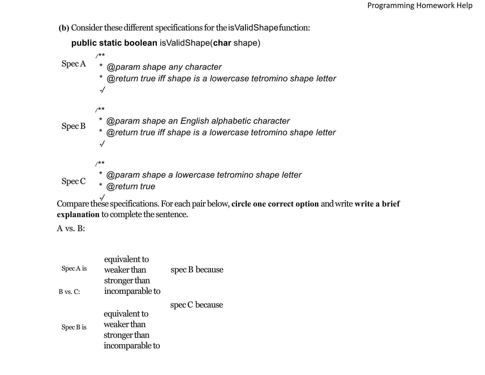 (b) Consider thesedifferent specificationsfor theisValidShapefunction:
public static boolean isValidShape(char shape)
/**
* @param shape any character
* @return true iff shape is a lowercase tetromino shape letter
*/
/**
* @param shape an English alphabetic character
* @return true iff shape is a lowercase tetromino shape letter
*/
/**
* @param shape a lowercase tetromino shape letter
* @return true
*/
SpecA
SpecB
SpecC
Comparethesespecifications.Foreachpairbelow, circle one correct option andwrite write a brief
explanation tocompletethesentence.
A vs. B:
equivalent to
weakerthan
strongerthan
incomparable to
SpecA is specB because
B vs. C:
equivalent to
weakerthan
strongerthan
incomparable to
SpecB is
specC because
Programming Homework Help
 