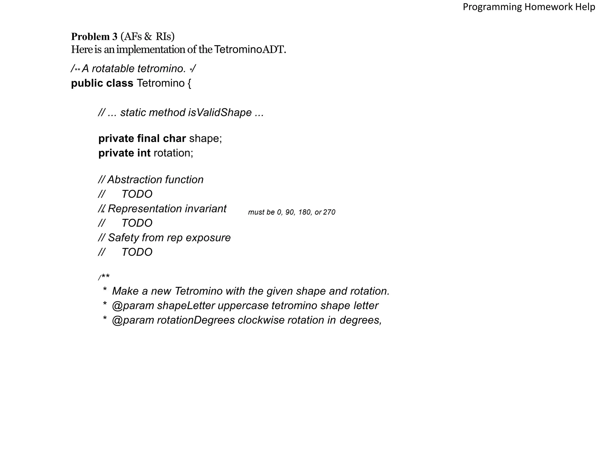 Problem 3 (AFs & RIs)
Hereis animplementationof theTetrominoADT.
/** A rotatable tetromino. */
public class Tetromino {
// ... static method isValidShape ...
private final char shape;
private int rotation;
// Abstraction function
// TODO
// Representation invariant
// TODO
// Safety from rep exposure
// TODO
/**
* Make a new Tetromino with the given shape and rotation.
* @param shapeLetter uppercase tetromino shape letter
* @param rotationDegrees clockwise rotation in degrees,
* must be 0, 90, 180, or 270
Programming Homework Help
 