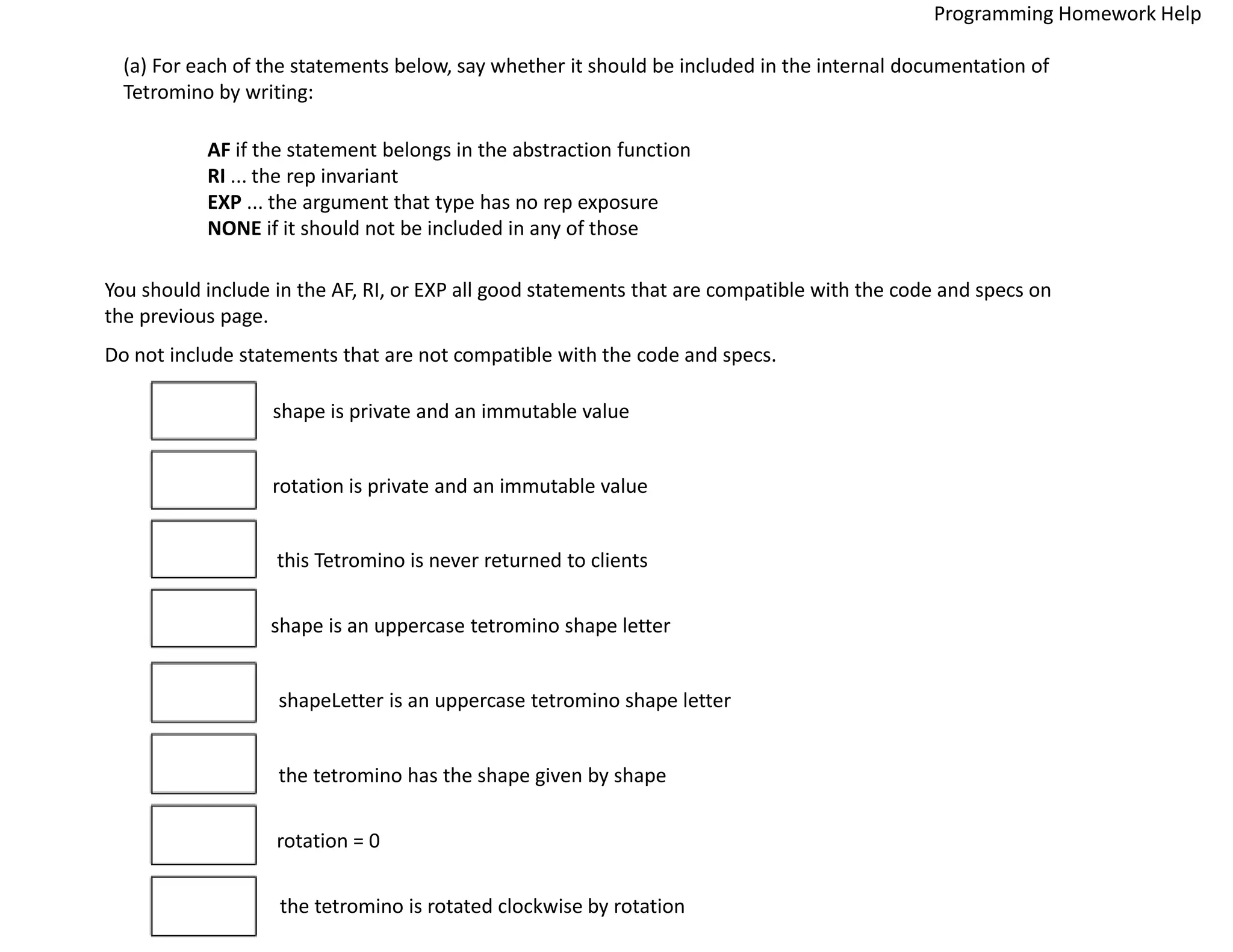 (a) For each of the statements below, say whether it should be included in the internal documentation of
Tetromino by writing:
AF if the statement belongs in the abstraction function
RI ... the rep invariant
EXP ... the argument that type has no rep exposure
NONE if it should not be included in any of those
You should include in the AF, RI, or EXP all good statements that are compatible with the code and specs on
the previous page.
Do not include statements that are not compatible with the code and specs.
shape is private and an immutable value
rotation is private and an immutable value
this Tetromino is never returned to clients
shape is an uppercase tetromino shape letter
shapeLetter is an uppercase tetromino shape letter
the tetromino has the shape given by shape
rotation = 0
the tetromino is rotated clockwise by rotation
Programming Homework Help
 