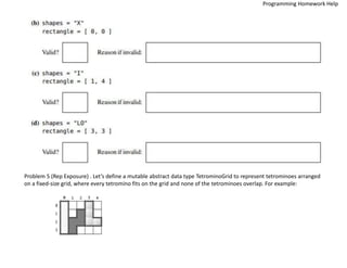 Problem 5 (Rep Exposure) . Let’s define a mutable abstract data type TetrominoGrid to represent tetrominoes arranged
on a fixed-size grid, where every tetromino fits on the grid and none of the tetrominoes overlap. For example:
Programming Homework Help
 