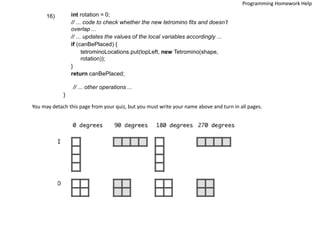 int rotation = 0;
// ... code to check whether the new tetromino fits and doesn’t
overlap ...
// ... updates the values of the local variables accordingly ...
if (canBePlaced) {
tetrominoLocations.put(topLeft, new Tetromino(shape,
rotation));
}
return canBePlaced;
16)
// ... other operations ...
}
You may detach this page from your quiz, but you must write your name above and turn in all pages.
Programming Homework Help
 