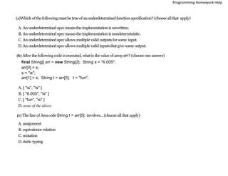 (a)Which of thefollowing mustbe trueof anunderdeterminedfunction specification?(choose all that apply)
A. An underdeterminedspecmeanstheimplementationisunwritten.
B. An underdeterminedspecmeanstheimplementationisnondeterministic.
C. An underdeterminedspecallows multiple valid outputsfor some input.
D.An underdeterminedspecallows multiple valid inputsthatgive some output.
(b) After thefollowing code is executed, whatis thevalue of arrayarr? (choose one answer)
final String[] arr = new String[2]; String s = "6.005";
arr[0] = s;
s = "is";
arr[1] = s; String t = arr[0]; t = "fun";
A. [ "is", "is" ]
B. [ "6.005", "is" ]
C. [ "fun", "is" ]
D. none of the above
(c) The line of Javacode String t = arr[0]; involves... (choose all that apply)
A. assignment
B. equivalence relation
C. mutation
D.static typing
Programming Homework Help
 