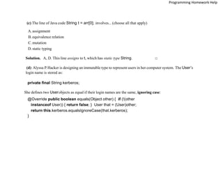 (c) The line of Java code String t = arr[0]; involves... (choose all that apply)
A.assignment
B. equivalence relation
C.mutation
D.static typing
Solution. A, D. This line assigns to t, which has static type String. □
(d) Alyssa P. Hacker is designing an immutable type to represent users in her computer system. The User’s
login name is stored as:
private final String kerberos;
She defines two Userobjects as equal if their login names are the same, ignoring case:
@Override public boolean equals(Object other) { if (!(other
instanceof User)) { return false; } User that = (User)other;
return this.kerberos.equalsIgnoreCase(that.kerberos);
}
Programming Homework Help
 