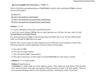 @Override public int hashCode() { /* TODO */ }
Which of the following implementations of hashCode() would be valid, satisfying the Object contract?
(choose all that apply)
A.return 31;
B.return this.kerberos.hashCode();
C.return this.kerberos.toLowerCase().hashCode();
D.return this.kerberos.toUpperCase().hashCode();
Solution. A, C, D.
A is correct, although not necessarily a good hash function.
C and D are correct because Strings that are equal ignoring case will have the same value for both
toLowerCase()and toUpperCase().
B is incorrect because two Users with with login names that differ only in case will have different hash
codes even though the Userobjects are equal. □
(e)If the code in answer choice (A) above appeared in your 6.005 code review assignment, which of the
following comments would be appropriate criticisms? (choose all that apply)
A.The code isn’t DRY.
B.The code uses magic numbers.
C.The code exposes User’s representation.
D.The code is unnecessary, we don’t need to override hashCodeif we only return a constant.
Solution. B. 31 is a magic number.
□
Problem 2 (Specifications)
A tetromino is a shape made out of four adjacent squares. These shapes are most famous from the game
Tetris where the player must rotate and translate falling tetrominoes in order to fit them together. There are
seven possible tetrominoes that lie on the 2D plane, and each is identified by a letter it looks like:
Programming Homework Help
 