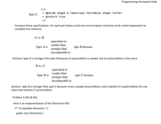 Compare these specifications. For each pair below, circle one correct option and write write a brief explanation to
complete the sentence.
Solution. Spec A is stronger than spec B because its precondition is weaker and its postcondition is the same.
Solution. Spec B is stronger than spec C because it has a weaker precondition, and it satisfies C’s postcondition for any
input that satisfies C’s precondition.
Problem 3 (AFs & RIs)
Here is an implementation of the Tetromino ADT.
/** A rotatable tetromino. */
public class Tetromino {
Programming Homework Help
 