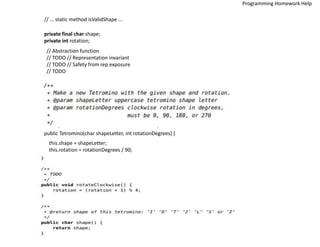 // ... static method isValidShape ...
private final char shape;
private int rotation;
// Abstraction function
// TODO // Representation invariant
// TODO // Safety from rep exposure
// TODO
public Tetromino(char shapeLetter, int rotationDegrees) {
this.shape = shapeLetter;
this.rotation = rotationDegrees / 90;
Programming Homework Help
 